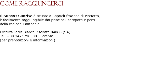 COME RAGGIUNGERCI Il Suns&t Sunrise é situato a Caprioli frazione di Pisciotta, è facilmente raggiungibile dai principali aeroporti e porti della regione Campania. Località Terra Bianca Pisciotta 84066 (SA) Tel. +39 3471790308 Lorenzo (per prenotazioni e informazioni) 